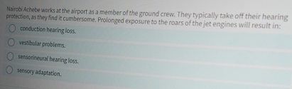 Nairobi Achebe works at the airport as a member of the ground crew. They typically take off their hearing
protection, as they find it cumbersome. Prolonged exposure to the roars of the jet engines will result in:
conduction hearing loss.
vestibular problems.
sensorneural hearing loss.
sensory adaptation.