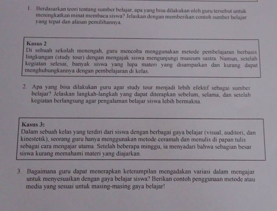 Berdasarkan teori tentang sumber belajar, apa yang bisa dilakukan oleh guru tersebut untuk 
meningkatkan minat membaca siswa? Jelaskan dengan memberikan contoh sumber belajar 
yang tepat dan alasan pemilihannya. 
Kasus 2 
Di sebuah sekolah menengah, guru mencoba menggunakan metode pembelajaran berbasis 
lingkungan (study tour) dengan mengajak siswa mengunjungi museum sastra. Namun, setelah 
kegiatan selesai, banyak siswa yang lupa materi yang disampaikan dan kurang dapat 
menghubungkannya dengan pembelajaran di kelas. 
2. Apa yang bisa dilakukan guru agar study tour menjadi lebih efektif sebagai sumber 
belajar? Jelaskan langkah-langkah yang dapat diterapkan sebelum, selama, dan setelah 
kegiatan berlangsung agar pengalaman belajar siswa lebih bermakna. 
Kasus 3: 
Dalam sebuah kelas yang terdiri dari siswa dengan berbagai gaya belajar (visual, auditori, dan 
kinestetik), seorang guru hanya menggunakan metode ceramah dan menulis di papan tulis 
sebagai cara mengajar utama. Setelah beberapa minggu, ia menyadari bahwa sebagian besar 
siswa kurang memahami materi yang diajarkan. 
3. Bagaimana guru dapat menerapkan keterampilan mengadakan variasi dalam mengajar 
untuk menyesuaikan dengan gaya belajar siswa? Berikan contoh penggunaan metode atau 
media yang sesuai untuk masing-masing gaya belajar!