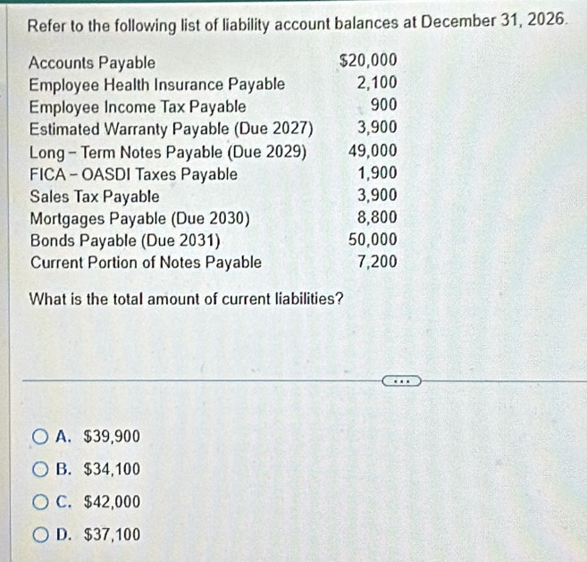 Refer to the following list of liability account balances at December 31, 2026.
Accounts Payable $20,000
Employee Health Insurance Payable 2,100
Employee Income Tax Payable 900
Estimated Warranty Payable (Due 2027) 3,900
Long - Term Notes Payable (Due 2029) 49,000
FICA - OASDI Taxes Payable 1,900
Sales Tax Payable 3,900
Mortgages Payable (Due 2030) 8,800
Bonds Payable (Due 2031) 50,000
Current Portion of Notes Payable 7,200
What is the total amount of current liabilities?
A. $39,900
B. $34,100
C. $42,000
D. $37,100