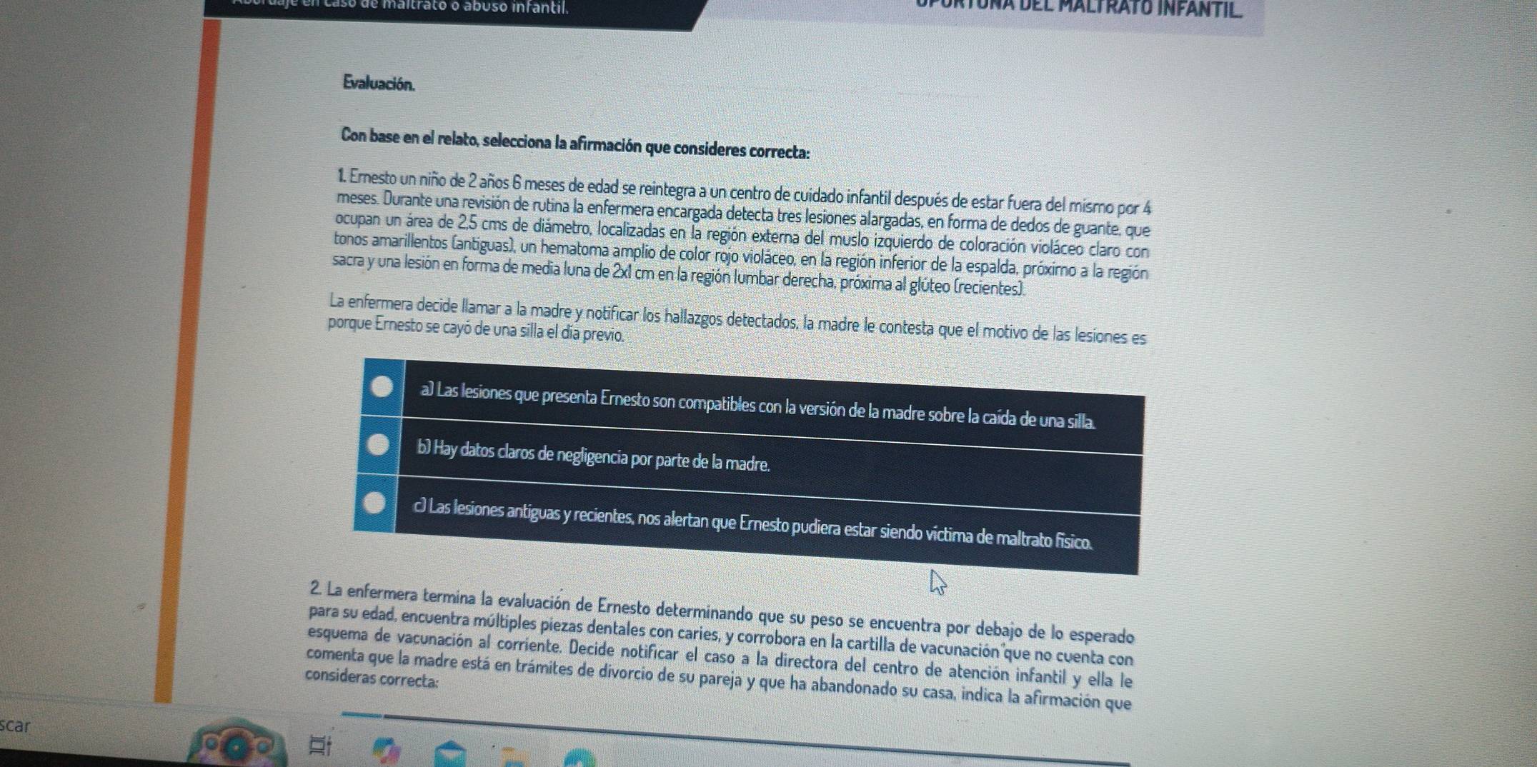 trato o abuso infantil.
atoña del Maltrato Infantil.
Evaluación.
Con base en el relato, selecciona la afirmación que consideres correcta:
1. Ernesto un niño de 2 años 6 meses de edad se reintegra a un centro de cuidado infantil después de estar fuera del mismo por 4
meses. Durante una revisión de rutina la enfermera encargada detecta tres lesiones alargadas, en forma de dedos de guante, que
ocupan un área de 2,5 cms de diámetro, localizadas en la región externa del muslo izquierdo de coloración violáceo claro con
tonos amarillentos (antiguas), un hematoma amplio de color rojo violáceo, en la región inferior de la espalda, próxirno a la región
sacra y una lesión en forma de media luna de 2x1 cm en la región lumbar derecha, próxima al glúteo (recientes).
La enfermera decide llamar a la madre y notificar los hallazgos detectados, la madre le contesta que el motivo de las lesiones es
porque Ernesto se cayó de una silla el día previo.
a) Las lesiones que presenta Ernesto son compatibles con la versión de la madre sobre la caída de una silla.
b) Hay datos claros de negligencia por parte de la madre.
c) Las lesiones antiguas y recientes, nos alertan que Ernesto pudiera estar siendo víctima de maltrato físico.
2. La enfermera termina la evaluación de Ernesto determinando que su peso se encuentra por debajo de lo esperado
para su edad, encuentra múltiples piezas dentales con caries, y corrobora en la cartilla de vacunación que no cuenta con
esquema de vacunación al corriente. Decide notificar el caso a la directora del centro de atención infantil y ella le
consideras correcta: comenta que la madre está en trámites de divorcio de su pareja y que ha abandonado su casa, indica la afirmación que
scar