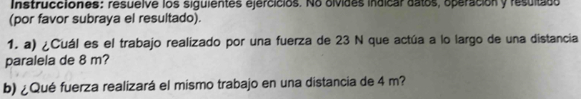 Instrucciones: resuelve los siguientes ejercicios. No olvides indicar datos, operación y resultado 
(por favor subraya el resultado). 
1. a) ¿Cuál es el trabajo realizado por una fuerza de 23 N que actúa a lo largo de una distancia 
paralela de 8 m? 
b) ¿Qué fuerza realizará el mismo trabajo en una distancia de 4 m?