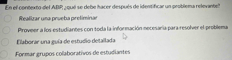 En el contexto del ABP, ¿qué se debe hacer después de identifcar un problema relevante?
Realizar una prueba preliminar
Proveer a los estudiantes con toda la información necesaria para resolver el problema
Elaborar una guía de estudio detallada
Formar grupos colaborativos de estudiantes