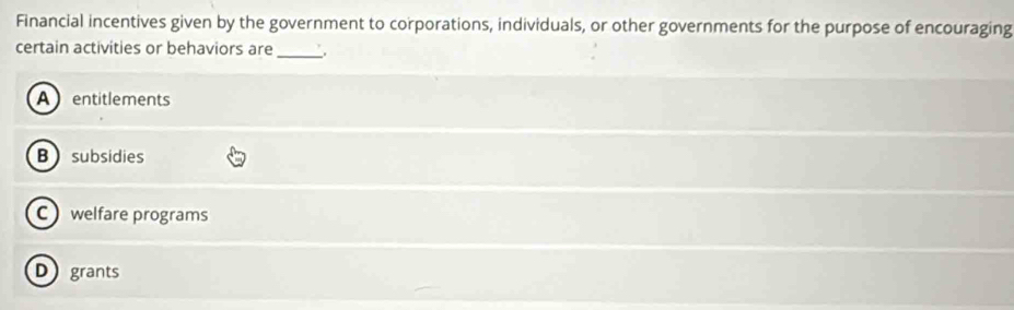 Financial incentives given by the government to corporations, individuals, or other governments for the purpose of encouraging
certain activities or behaviors are_
Aentitlements
Bsubsidies
C welfare programs
Dgrants