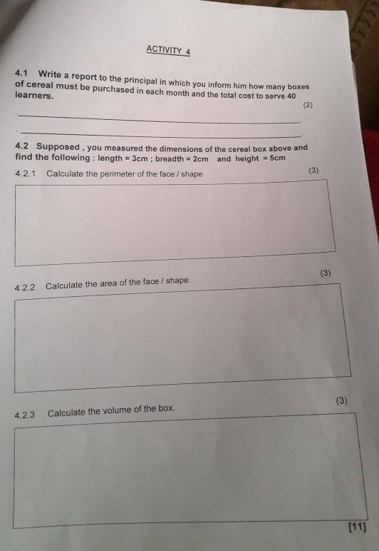 ACTIVITY 4 
4.1 Write a report to the principal in which you inform him how many boxes 
of cereal must be purchased in each month and the total cost to serve 40
learners. 
(2) 
_ 
_ 
. 
4.2 Supposed , you measured the dimensions of the cereal box above and 
find the following : length =3cm; breadth =2cm and height =5cm
4.2.1 Calculate the perimeter of the face / shape. (3) 
(3) 
4.2.2 Calculate the area of the face / shape. 
(3) 
4.2.3 Calculate the volume of the box. 
[11]