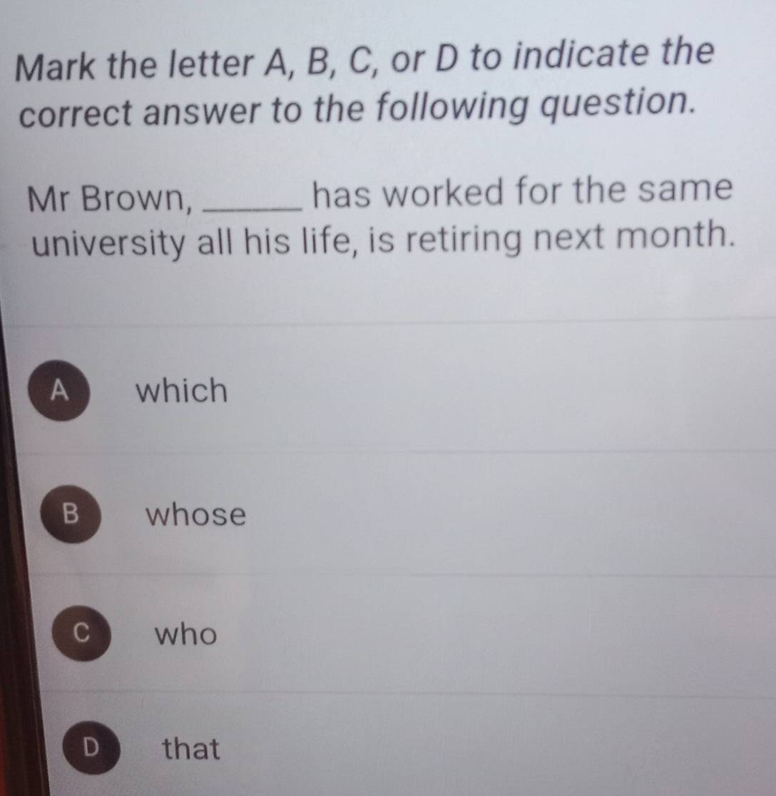 Mark the letter A, B, C, or D to indicate the
correct answer to the following question.
Mr Brown, _has worked for the same
university all his life, is retiring next month.
A which
B whose
C ` who
D that