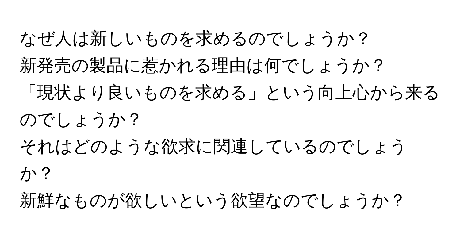 なぜ人は新しいものを求めるのでしょうか？  
新発売の製品に惹かれる理由は何でしょうか？  
「現状より良いものを求める」という向上心から来るのでしょうか？  
それはどのような欲求に関連しているのでしょうか？  
新鮮なものが欲しいという欲望なのでしょうか？