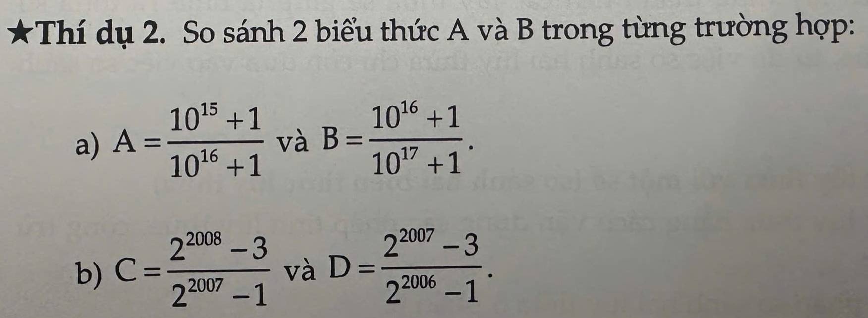 ★Thí dụ 2. So sánh 2 biểu thức A và B trong từng trường hợp: 
a) A= (10^(15)+1)/10^(16)+1  và B= (10^(16)+1)/10^(17)+1 . 
b) C= (2^(2008)-3)/2^(2007)-1  và D= (2^(2007)-3)/2^(2006)-1 .