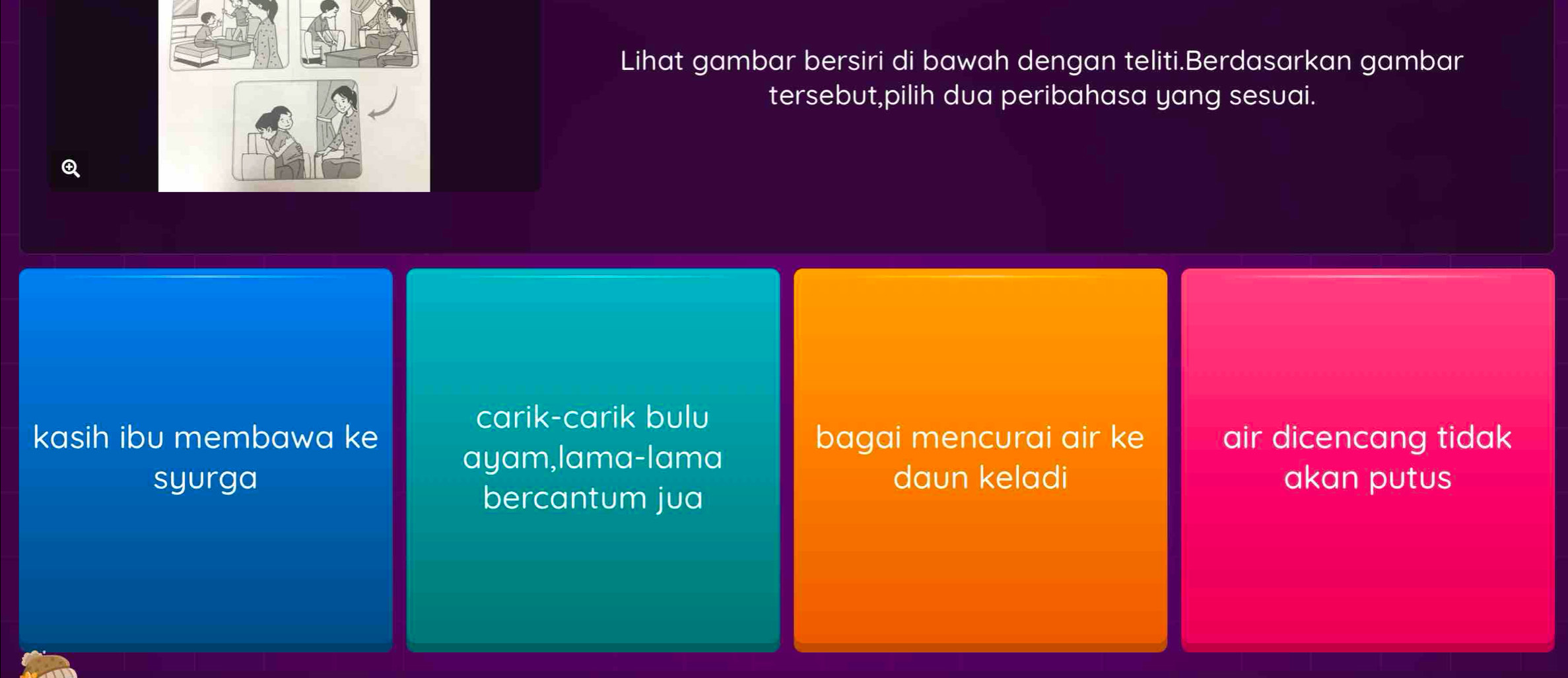 Lihat gambar bersiri di bawah dengan teliti.Berdasarkan gambar 
tersebut,pilih dua peribahasa yang sesuai. 
Q 
carik-carik bulu 
kasih ibu membawa ke bagai mencurai air ke air dicencang tidak 
ayam,lama-lama 
syurga daun keladi akan putus 
bercantum jua