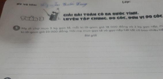 Họ Và tên: Lớp: 
Giải Bài toán có Ba Bước tình. 
Luyện tập chung. Đo góc, đơn vị Do góc 
Mậ Mẹ đi chợ mua 5 kg gọo tẻ, mỗi ki-l6-gam giá 18 000 đồng và 2 kg gạo nếp, m 
ki-lô-gam giả 23 000 đồng. Hồi mẹ mua gọo tê và gọo nếp hết tốt cả bao nhiệu tiế 
Bài giải 
_ 
_ 
_ 
_ 
_ 
_ 
_