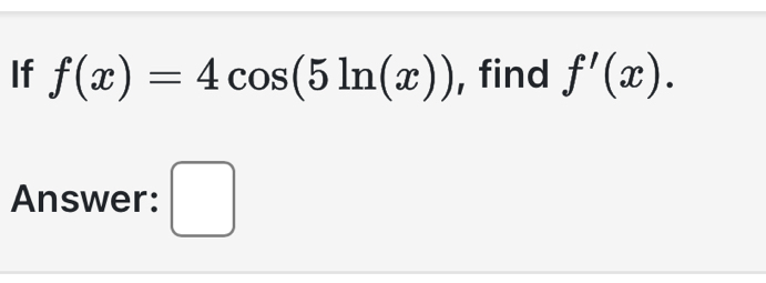 If f(x)=4cos (5ln (x)) , find f'(x). 
Answer: □