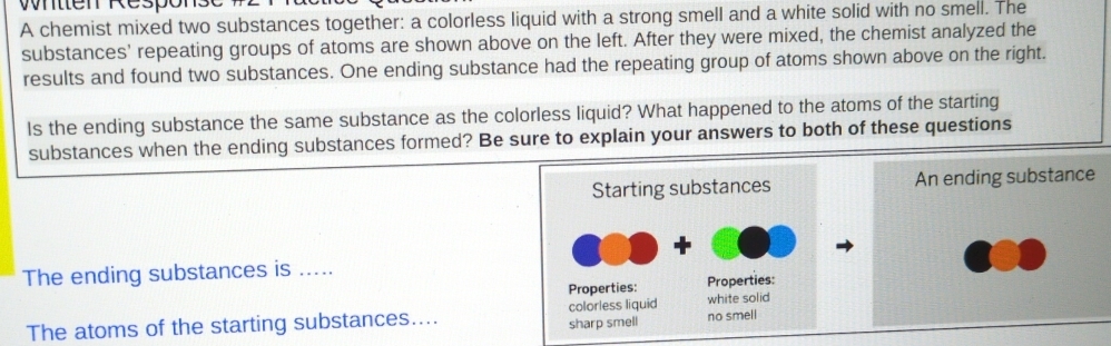 Wntten Response 
A chemist mixed two substances together: a colorless liquid with a strong smell and a white solid with no smell. The 
substances' repeating groups of atoms are shown above on the left. After they were mixed, the chemist analyzed the 
results and found two substances. One ending substance had the repeating group of atoms shown above on the right. 
Is the ending substance the same substance as the colorless liquid? What happened to the atoms of the starting 
substances when the ending substances formed? Be sure to explain your answers to both of these questions 
An ending substance 
The ending substances is ..... 
The atoms of the starting substances....