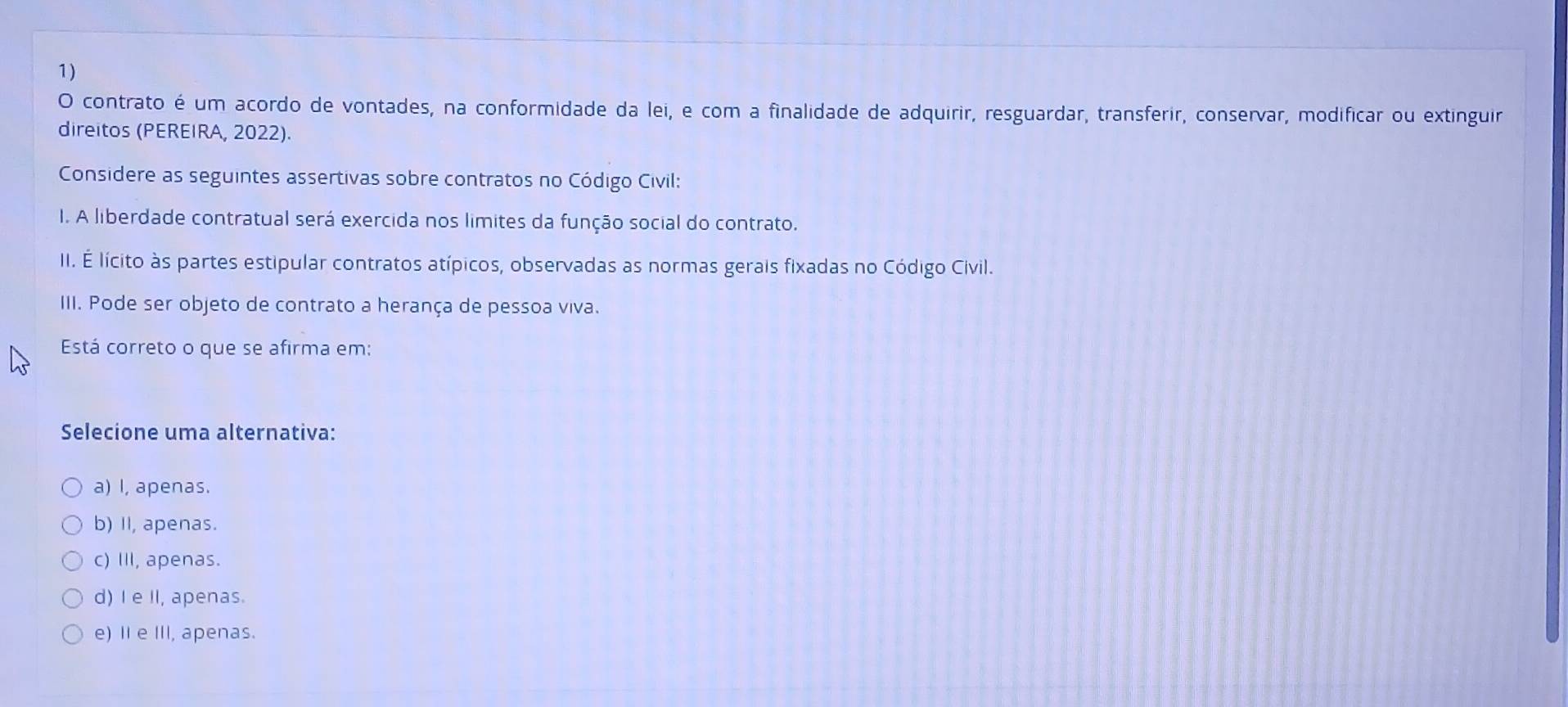 contrato é um acordo de vontades, na conformidade da lei, e com a finalidade de adquirir, resguardar, transferir, conservar, modificar ou extinguir
direitos (PEREIRA, 2022).
Considere as seguintes assertivas sobre contratos no Código Civil:
I. A liberdade contratual será exercida nos limites da função social do contrato.
II. É lícito às partes estipular contratos atípicos, observadas as normas gerais fixadas no Código Civil.
III. Pode ser objeto de contrato a herança de pessoa viva.
Está correto o que se afirma em:
Selecione uma alternativa:
a) I, apenas.
b) II, apenas.
c) III, apenas.
d) I e II, apenas.
e) II e III, apenas.