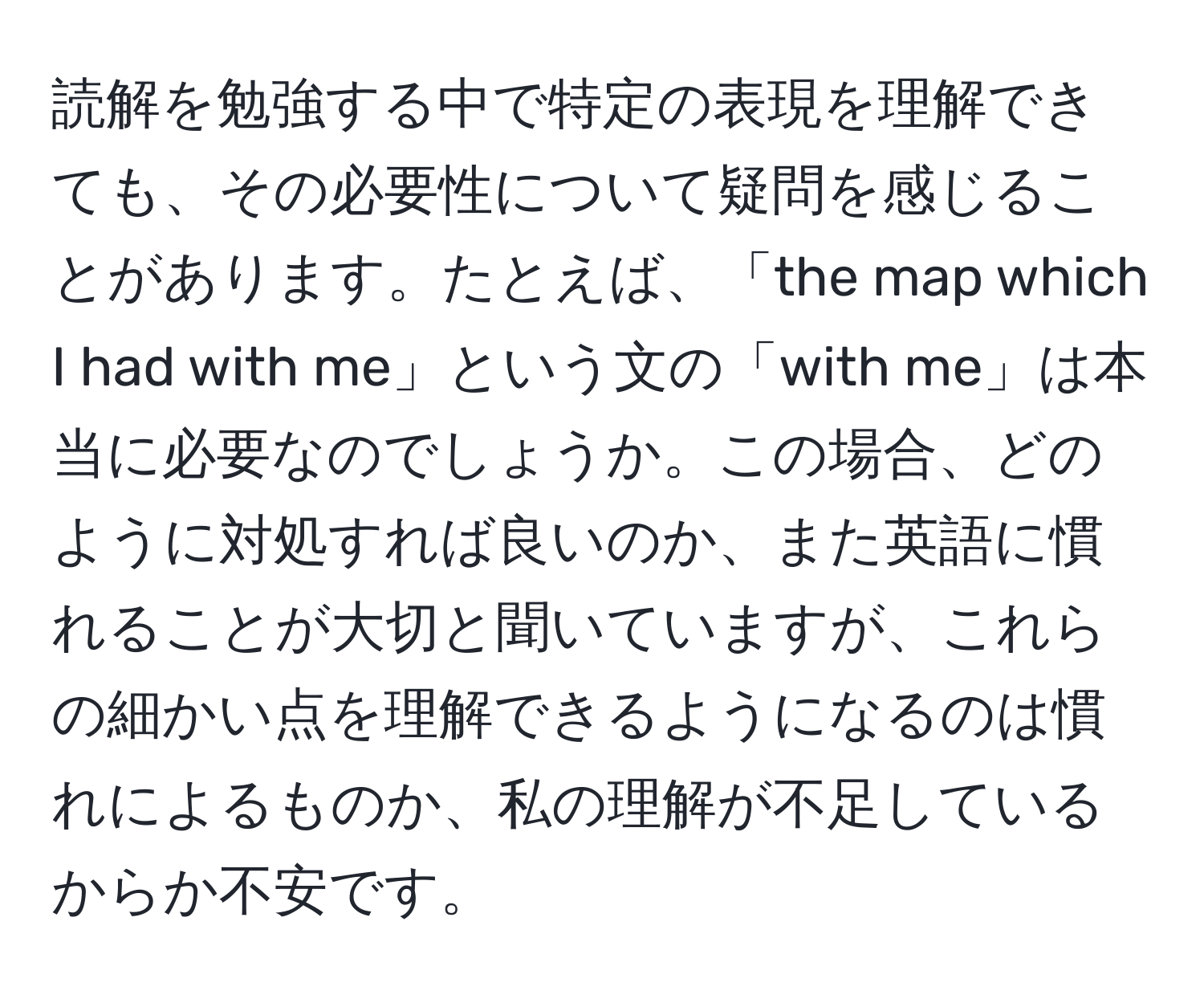 読解を勉強する中で特定の表現を理解できても、その必要性について疑問を感じることがあります。たとえば、「the map which I had with me」という文の「with me」は本当に必要なのでしょうか。この場合、どのように対処すれば良いのか、また英語に慣れることが大切と聞いていますが、これらの細かい点を理解できるようになるのは慣れによるものか、私の理解が不足しているからか不安です。