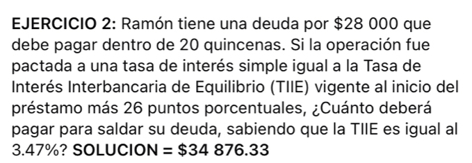 Ramón tiene una deuda por $28 000 que 
debe pagar dentro de 20 quincenas. Si la operación fue 
pactada a una tasa de interés simple igual a la Tasa de 
Interés Interbancaria de Equilibrio (TIIE) vigente al inicio del 
préstamo más 26 puntos porcentuales, ¿Cuánto deberá 
pagar para saldar su deuda, sabiendo que la TIIE es igual al
3.47%? SOLUCION =$34876.33