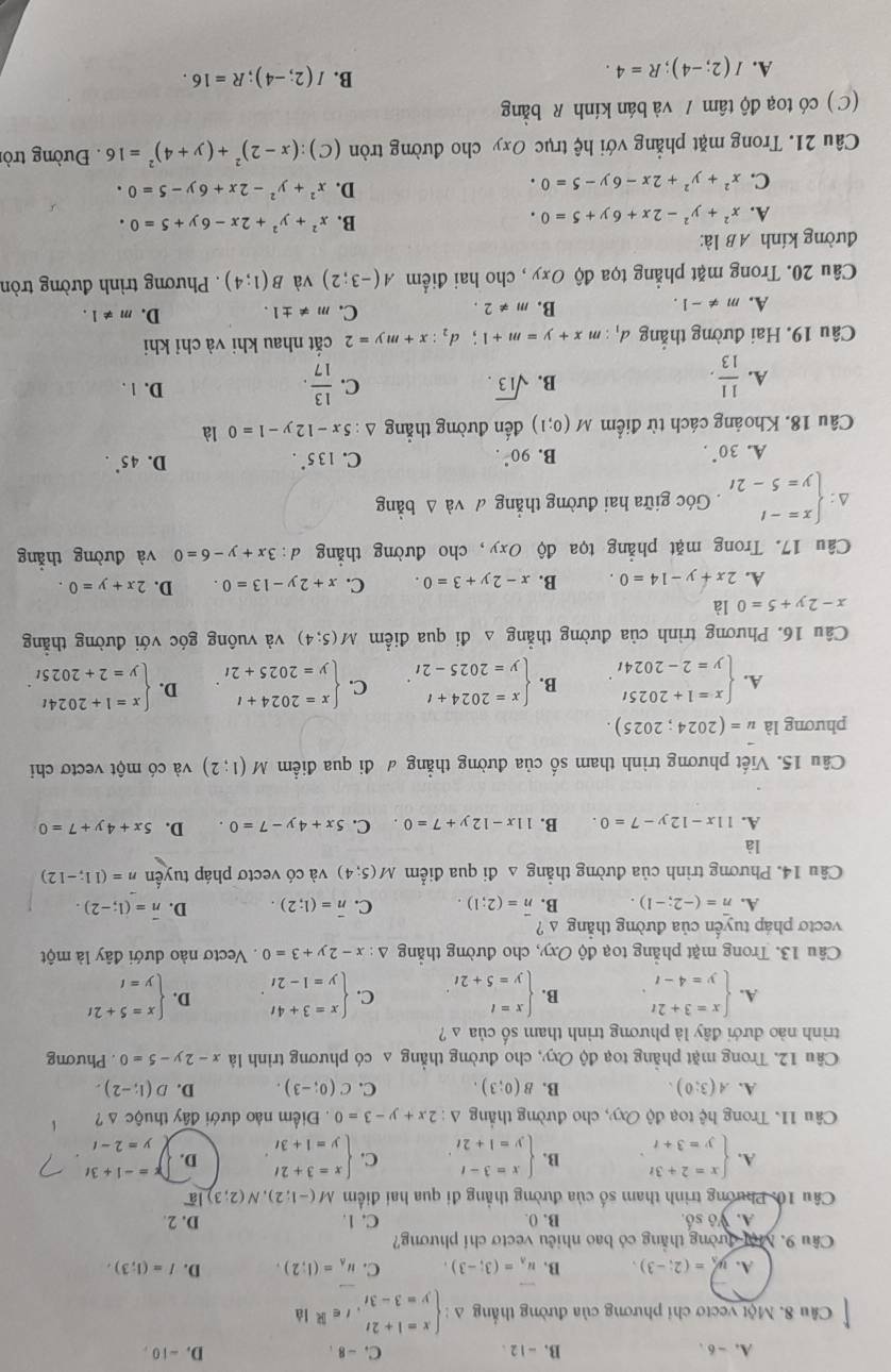 A. - 6 , B. -12 . C. - 8 . D. -10,
Câu 8. Một vectơ chỉ phương của đường thắng △ :beginarrayl x=1+2t y=3-3tendarray. ,t∈ R d
A. y_3=(2;-3), B. vector u_A=(3;-3). C. u_A=(1;2). D. I=(1;3).
Cầu 9. Một đường thắng có bao nhiêu vectơ chỉ phương?
A. Vô số. B. 0. C. 1. D. 2.
Câu 10: Phương trình tham số của đường thẳng đi qua hai điểm M(-1;2),N(2;3)loverline a
A. beginarrayl x=2+3t y=3+tendarray. B. beginarrayl x=3-t y=1+2tendarray. . C. beginarrayl x=3+2t y=1+3tendarray. D. x=-1+3t
y=2-t
Câu 11. Trong hệ toạ độ Oxy , cho đường thắng △ :2x+y-3=0. Điểm nào dưới đây thuộc △ ?
A. A(3;0). B. B(0;3). C. C(0;-3). D. D(1;-2).
Câu 12. Trong mặt phẳng toạ độ Oxy, cho đường thẳng a có phương trình là x-2y-5=0. Phương
trình nào dưới đây là phương trình tham số của a ?
A. beginarrayl x=3+2t y=4-tendarray. . B. beginarrayl x=t y=5+2tendarray. . C. beginarrayl x=3+4t y=1-2tendarray. . D. beginarrayl x=5+2t y=tendarray.
Câu 13. Trong mặt phẳng toạ độ Oxy, , cho đường thẳng △ :x-2y+3=0. Vectơ nào dưới đây là một
vecto pháp tuyến của đường thẳng s ?
A. n=(-2;-1). overline n=(2;1). C. overline n=(1;2). D. overline n=(1;-2).
Câu 14. Phương trình của đường thẳng △ đi qua điểm M(5;4) và có vectơ pháp tuyển n=(11;-12)
là
A. 11x-12y-7=0. B. 11x-12y+7=0. C. 5x+4y-7=0. D. 5x+4y+7=0
Câu 15. Viết phương trình tham số của đường thẳng # đi qua điểm M(1;2) và có một vectơ chi
phương là u=(2024;2025).
A. beginarrayl x=1+2025t y=2-2024tendarray. . B. beginarrayl x=2024+t y=2025-2tendarray. . C. beginarrayl x=2024+t y=2025+2tendarray. . D. beginarrayl x=1+2024t y=2+2025tendarray. .
Câu 16. Phương trình của đường thẳng △ đi qua điểm M(5;4) và vuông góc với đường thẳng
x-2y+5=0 là
A. 2x+y-14=0. B. x-2y+3=0. C. x+2y-13=0. D. 2x+y=0.
Câu 17. Trong mặt phẳng tọa độ Oxy ,cho đường thắng d:3x+y-6=0 và đường thắng
beginarrayl x=-t y=5-2tendarray.. Góc giữa hai đường thẳng đ và Δ bằng
A. 30°. B. 90°. C. 135°. D. 45°.
Câu 18. Khoảng cách từ điểm M(0;1) đến đường thắng △ :5x-12y-1=0 là
B. sqrt(13). C. D. 1 .
A.  11/13 .  13/17 .
Câu 19. Hai đường thắng d_1:mx+y=m+1;d_2:x+my=2 cắt nhau khi và chỉ khi
A. m!= -1.
B. m!= 2.
C. m!= ± 1. D. m!= 1.
Câu 20. Trong mặt phẳng tọa độ Oxy , cho hai điểm A(-3;2) và B(1;4). Phương trình đường tròn
đường kính AB là:
A. x^2+y^2-2x+6y+5=0.
B. x^2+y^2+2x-6y+5=0.
C. x^2+y^2+2x-6y-5=0.
D. x^2+y^2-2x+6y-5=0.
Câu 21. Trong mặt phẳng với hệ trục Oxy cho đường tròn (C):(x-2)^2+(y+4)^2=16. Đường tròi
(C ) có toạ độ tâm / và bán kính R bằng
A. I(2;-4);R=4.
B. I(2;-4);R=16.