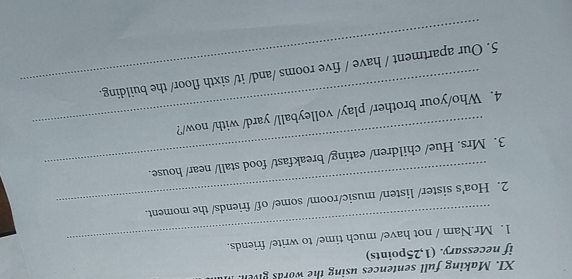 Making full sentences using the words given. I 
if necessary. (1,25points) 
1. Mr.Nam / not have/ much time/ to write/ friends. 
2. Hoa's sister/ listen/ music/room/ some/ of/ friends/ the moment. 
3. Mrs. Hue/ children/ eating/ breakfast/ food stall/ near/ house. 
4. Who/your brother/ play/ volleyball/ yard/ with/ now/? 
5. Our apartment / have / five rooms /and/ it/ sixth floor/ the building.