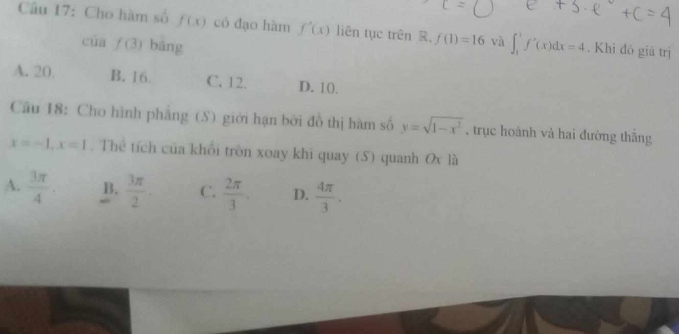 Cho hàm số f(x) có đạo hàm f'(x) liên tục trên R, f(1)=16 và ∈t _1^(3f'(x)dx=4. Khi đó giả trị
của f(3) bāng
A. 20. B. 16. C. 12. D. 10.
Câu 18: Cho hình phẳng (S) giới hạn bởi đồ thị hàm số y=sqrt(1-x^2)) , trục hoành và hai đường thắng
x=-1, x=1. Thể tích của khối tròn xoay khi quay (S) quanh Ox là
A.  3π /4 . B.  3π /2 . C.  2π /3 . D.  4π /3 .