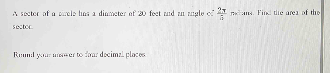 A sector of a circle has a diameter of 20 feet and an angle of  2π /5  radians. Find the area of the 
sector. 
Round your answer to four decimal places.