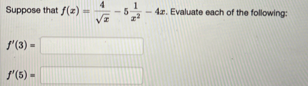 Suppose that f(x)= 4/sqrt(x) -5 1/x^2 -4x. Evaluate each of the following:
f'(3)=□
f'(5)=□