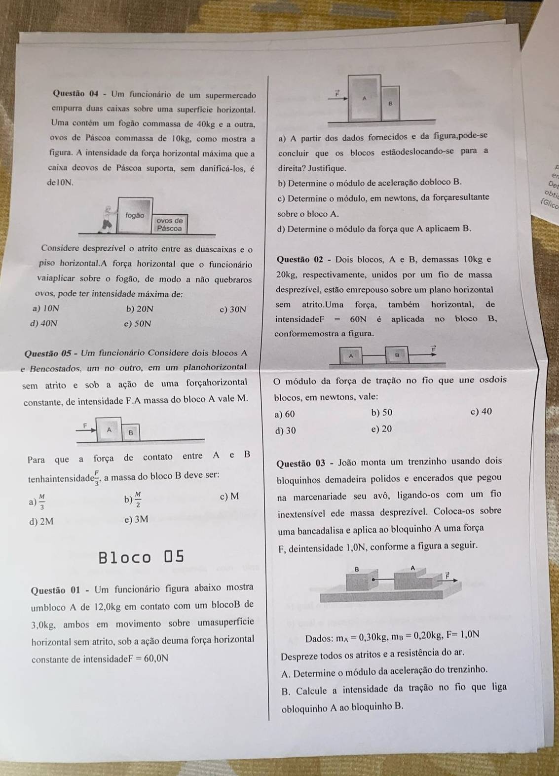 Um funcionário de um supermercado A
B
empurra duas caixas sobre uma superfície horizontal.
Uma contém um fogão commassa de 40kg e a outra,
ovos de Páscoa commassa de 10kg, como mostra a a) A partir dos dados fornecidos e da figura,pode-se
figura. A intensidade da força horizontal máxima que a concluir que os blocos estãodeslocando-se para a
caixa deovos de Páscoa suporta, sem danificá-los, é direita? Justifique.
en
de10N. b) Determine o módulo de aceleração dobloco B.
Der
c) Determine o módulo, em newtons, da forçaresultante
obti
(Glico
fogão sobre o bloco A.
ovos de
Páscoa d) Determine o módulo da força que A aplicaem B.
Considere desprezível o atrito entre as duascaixas e o
piso horizontal.A força horizontal que o funcionário Questão 02 - Dois blocos, A e B, demassas 10kg e
vaiaplicar sobre o fogão, de modo a não quebraros 20kg, respectivamente, unidos por um fio de massa
ovos, pode ter intensidade máxima de: desprezível, estão emrepouso sobre um plano horizontal
a) 10N b) 20N c) 30N sem atrito.Uma força, também horizontal, de
d) 40N e) 50N intensidadeF = 60N é aplicada no bloco B,
conformemostra a figura.
F
Questão 05 - Um funcionário Considere dois blocos A
A B
e Bencostados, um no outro, em um planohorizontal
sem atrito e sob a ação de uma forçahorizontal O módulo da força de tração no fio que une osdois
constante, de intensidade F.A massa do bloco A vale M. blocos, em newtons, vale:
a) 60 b) 50 c) 40
F A B d) 30 e) 20
Para que a força de contato entre A e B
Questão 03 - João monta um trenzinho usando dois
tenhaintensidad  F/3  , a massa do bloco B deve ser:
bloquinhos demadeira polidos e encerados que pegou
a)  M/3   M/2  c) M na marcenariade seu avô, ligando-os com um fio
b)
d) 2M e) 3M inextensível ede massa desprezível. Coloca-os sobre
uma bancadalisa e aplica ao bloquinho A uma força
Bloco 05 F, deintensidade 1,0N, conforme a figura a seguir.
。 A
Questão 01 - Um funcionário figura abaixo mostra
umbloco A de 12,0kg em contato com um blocoB de
3,0kg, ambos em movimento sobre umasuperfície
horizontal sem atrito, sob a ação deuma força horizontal Dados: m_A=0,30kg,m_B=0,20kg,F=1,0N
constante de intensidade F=60,0N
Despreze todos os atritos e a resistência do ar.
A. Determine o módulo da aceleração do trenzinho.
B. Calcule a intensidade da tração no fio que liga
obloquinho A ao bloquinho B.