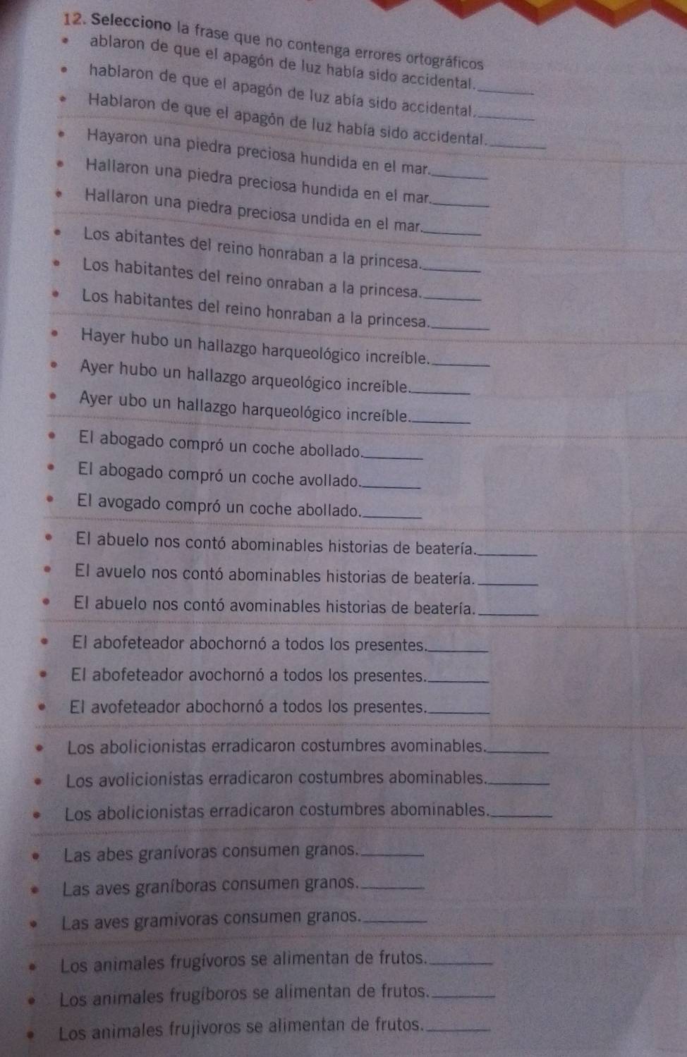 Selecciono la frase que no contenga errores ortográficos
ablaron de que el apagón de luz había sido accidental.
hablaron de que el apagón de luz abía sido accidental_
Hablaron de que el apagón de luz había sido accidental.
_
Hayaron una piedra preciosa hundida en el mar
Hallaron una piedra preciosa hundida en el mar_
Hallaron una piedra preciosa undida en el mar_
Los abitantes del reino honraban a la princesa_
Los habitantes del reino onraban a la princesa._
Los habitantes del reino honraban a la princesa._
Hayer hubo un hallazgo harqueológico increíble._
Ayer hubo un hallazgo arqueológico increíble_
Ayer ubo un hallazgo harqueológico increíble_
El abogado compró un coche abollado_
El abogado compró un coche avollado_
El avogado compró un coche abollado._
El abuelo nos contó abominables historias de beatería._
El avuelo nos contó abominables historias de beatería._
El abuelo nos contó avominables historias de beatería._
El abofeteador abochornó a todos los presentes._
El abofeteador avochornó a todos los presentes._
El avofeteador abochornó a todos los presentes._
Los abolicionistas erradicaron costumbres avominables._
Los avolicionistas erradicaron costumbres abominables_
Los abolicionistas erradicaron costumbres abominables_
Las abes granívoras consumen granos._
Las aves graníboras consumen granos._
Las aves gramivoras consumen granos._
Los animales frugívoros se alimentan de frutos._
Los animales frugíboros se alimentan de frutos._
Los animales frujivoros se alimentan de frutos._