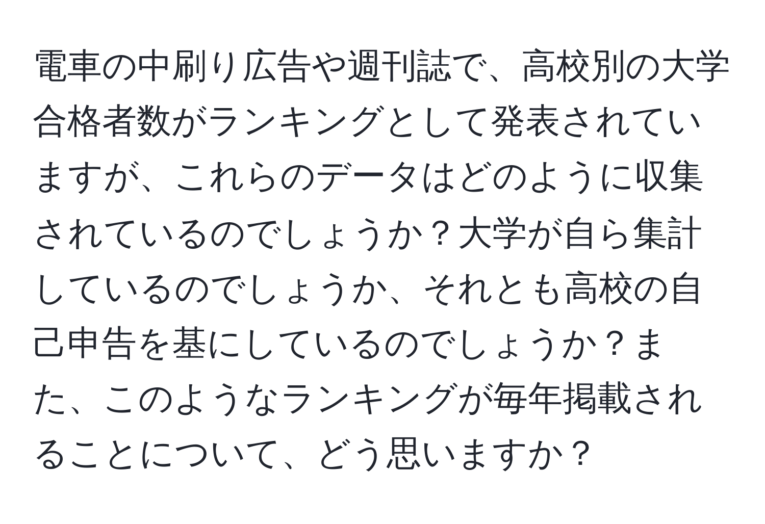 電車の中刷り広告や週刊誌で、高校別の大学合格者数がランキングとして発表されていますが、これらのデータはどのように収集されているのでしょうか？大学が自ら集計しているのでしょうか、それとも高校の自己申告を基にしているのでしょうか？また、このようなランキングが毎年掲載されることについて、どう思いますか？