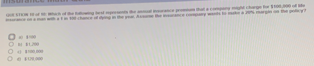 msuramy
QUESTION 10 of 10: Which of the following best represents the annual insurance premium that a company might charge for $100,000 of life
insurance on a man with a 1 in 100 chance of dying in the year, Assume the insurance company wants to make a 20% margin on the policy?
a) $100
b) $1,200
c) $100,000
d) $120,000