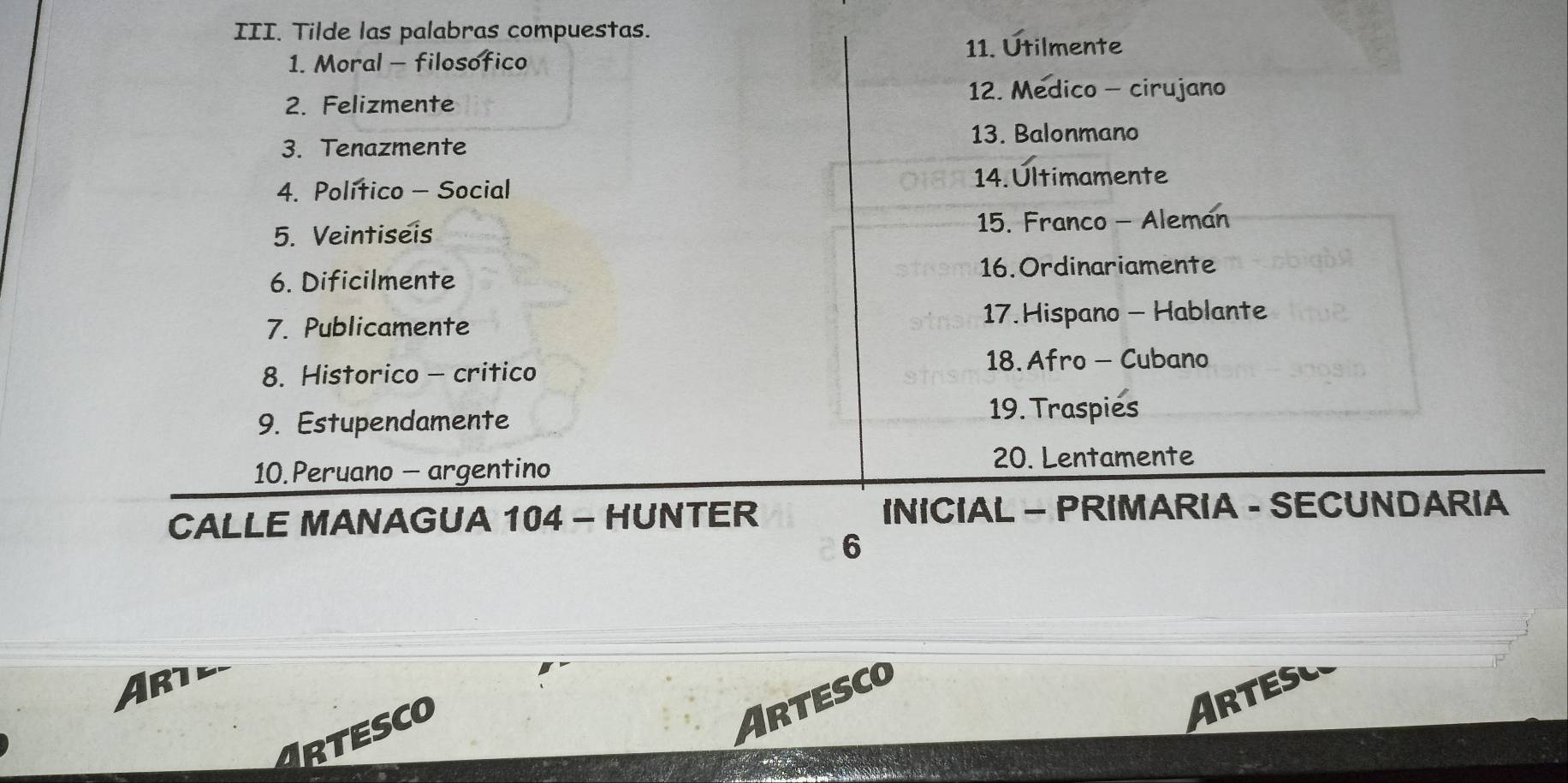 Tilde las palabras compuestas. 
11. Utilmente 
1. Moral - filosofico 
12. Medico - cirujano 
2. Felizmente 
3. Tenazmente 13. Balonmano 
4. Político - Social 14. Últimamente 
5. Veintiseis 15. Franco - Aleman 
6. Dificilmente 16. Ordinariamente 
7. Publicamente 17.Hispano - Hablante 
8. Historico - critico 
18. Afro - Cubano 
9. Estupendamente 
19. Traspies 
10.Peruano - argentino 
20. Lentamente 
CALLE MANAGUA 104 - HUNTER INICIAL - PRIMARIA - SECUNDARIA 
6 
Arte 
ARTESCO 
Artesc 
Artesco