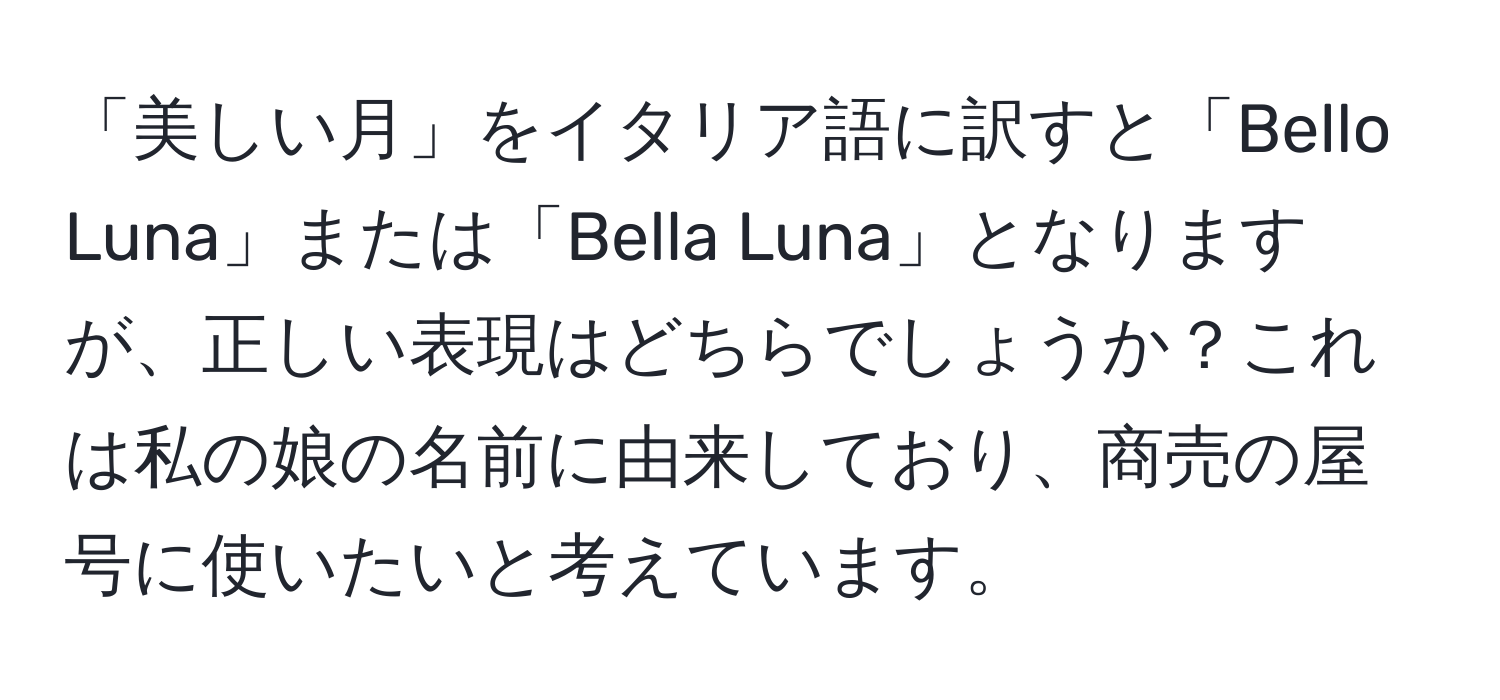 「美しい月」をイタリア語に訳すと「Bello Luna」または「Bella Luna」となりますが、正しい表現はどちらでしょうか？これは私の娘の名前に由来しており、商売の屋号に使いたいと考えています。