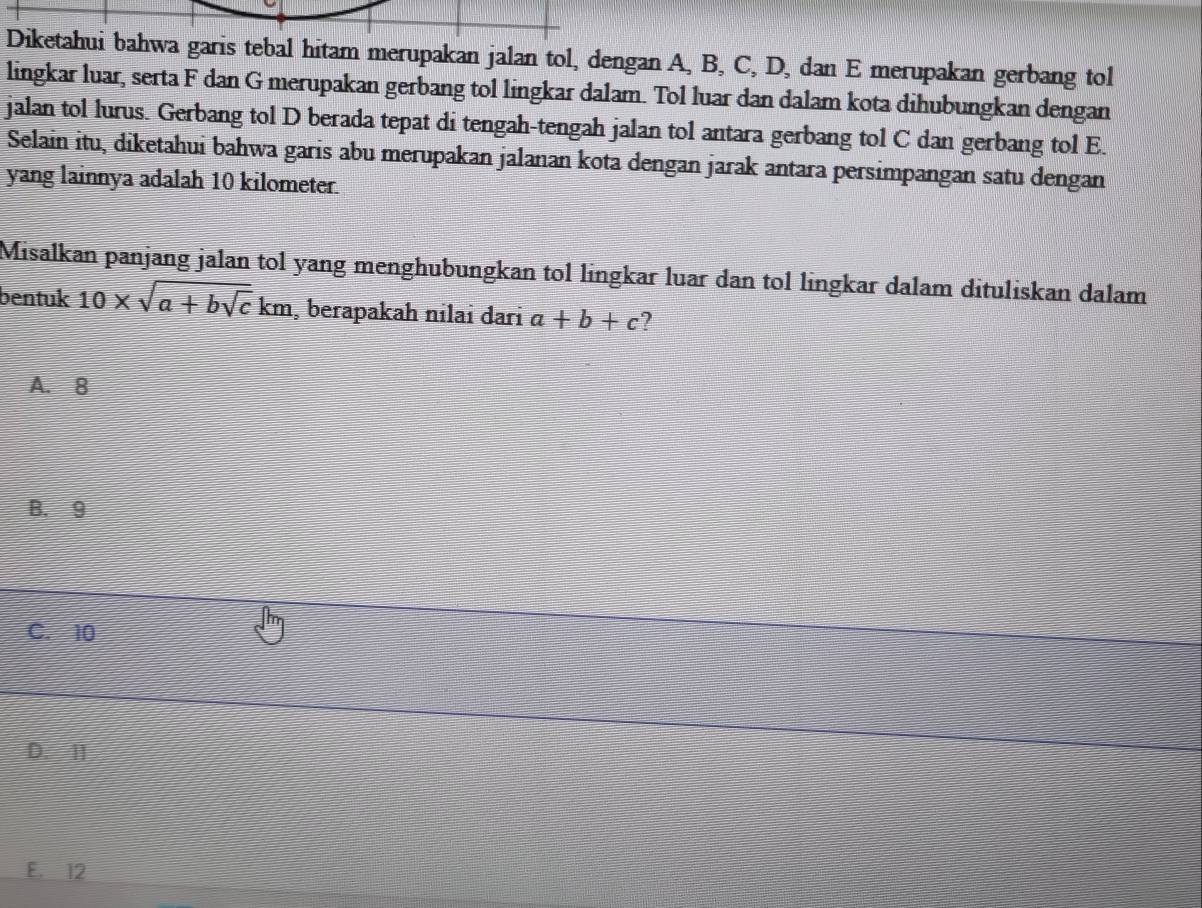 Diketahui bahwa garis tebal hitam merupakan jalan tol, dengan A, B, C, D, dan E merupakan gerbang tol
lingkar luar, serta F dan G merupakan gerbang tol lingkar dalam. Tol luar dan dalam kota dihubungkan dengan
jalan tol lurus. Gerbang tol D berada tepat di tengah-tengah jalan tol antara gerbang tol C dan gerbang tol E.
Selain itu, diketahui bahwa garis abu merupakan jalanan kota dengan jarak antara persimpangan satu dengan
yang lainnya adalah 10 kilometer.
Misalkan panjang jalan tol yang menghubungkan tol lingkar luar dan tol lingkar dalam dituliskan dalam
bentuk 10* sqrt(a+bsqrt c)km , berapakah nilai daɾi a+b+c ?
A. 8
B. 9
C. 10
D. II
E. 12