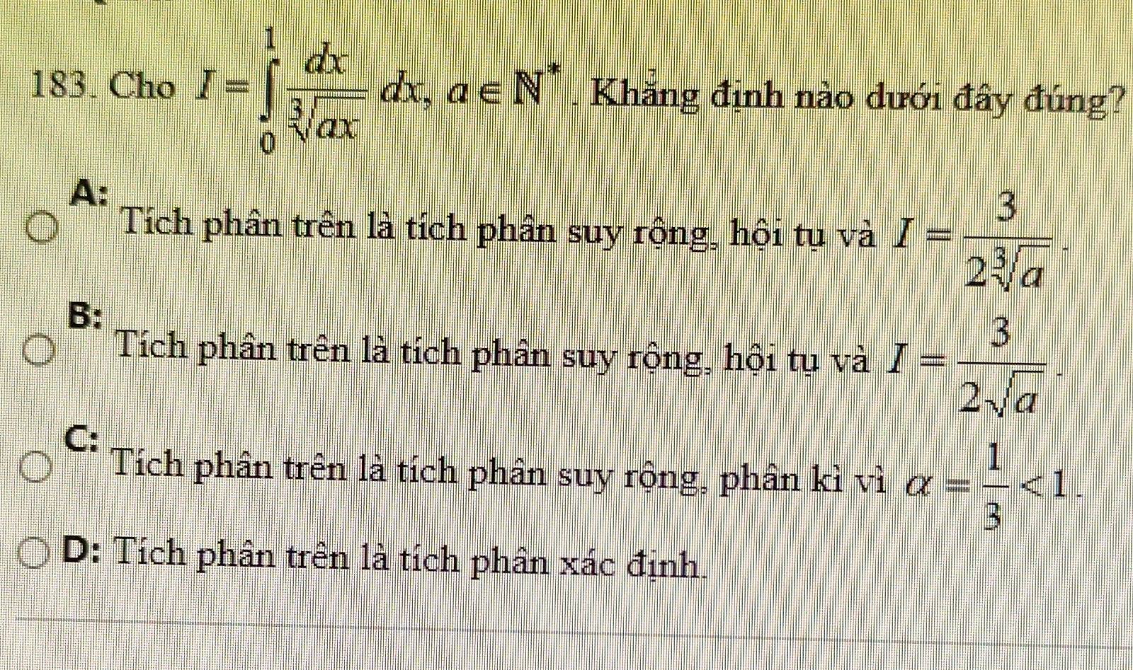 Cho I=∈tlimits _0^(1frac dx)sqrt[3](ax)dx.a∈ N^*. Khăng định nào dưới đây đúng?
A:
Tích phân trên là tích phân suy rộng, hội tụ và I= 3/2sqrt[3](a) .
B:
Tích phân trên là tích phần suy rộng, hội tụ và I= 3/2sqrt(a) .
C:
Tích phân trên là tích phân suy rộng, phân kì vì alpha = 1/3 <1</tex>.
D: Tích phân trên là tích phân xác định.