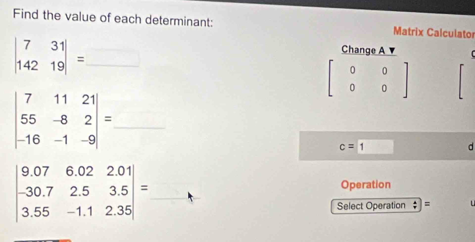 Find the value of each determinant: Matrix Calculator 
_ beginvmatrix 7&31 142&19endvmatrix =
Change A
beginbmatrix 0&0 0&0endbmatrix
beginvmatrix 7&11&21 55&-8&2 -16&-1&-9endvmatrix = _
c=1
d
beginvmatrix 9.07&6.02&2.01 -30.7&2.5&3.5 3.55&-1.1&2.35endvmatrix = _ □  □ /□  
Operation 
□  
□  Select Operation =