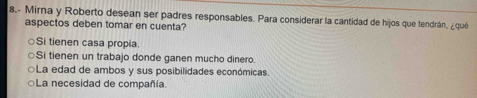 8.- Mirna y Roberto desean ser padres responsables. Para considerar la cantidad de hijos que tendrán, ¿qué
aspectos deben tomar en cuenta?
Si tienen casa propia.
Si tienen un trabajo donde ganen mucho dinero.
La edad de ambos y sus posibilidades económicas.
La necesidad de compañía.