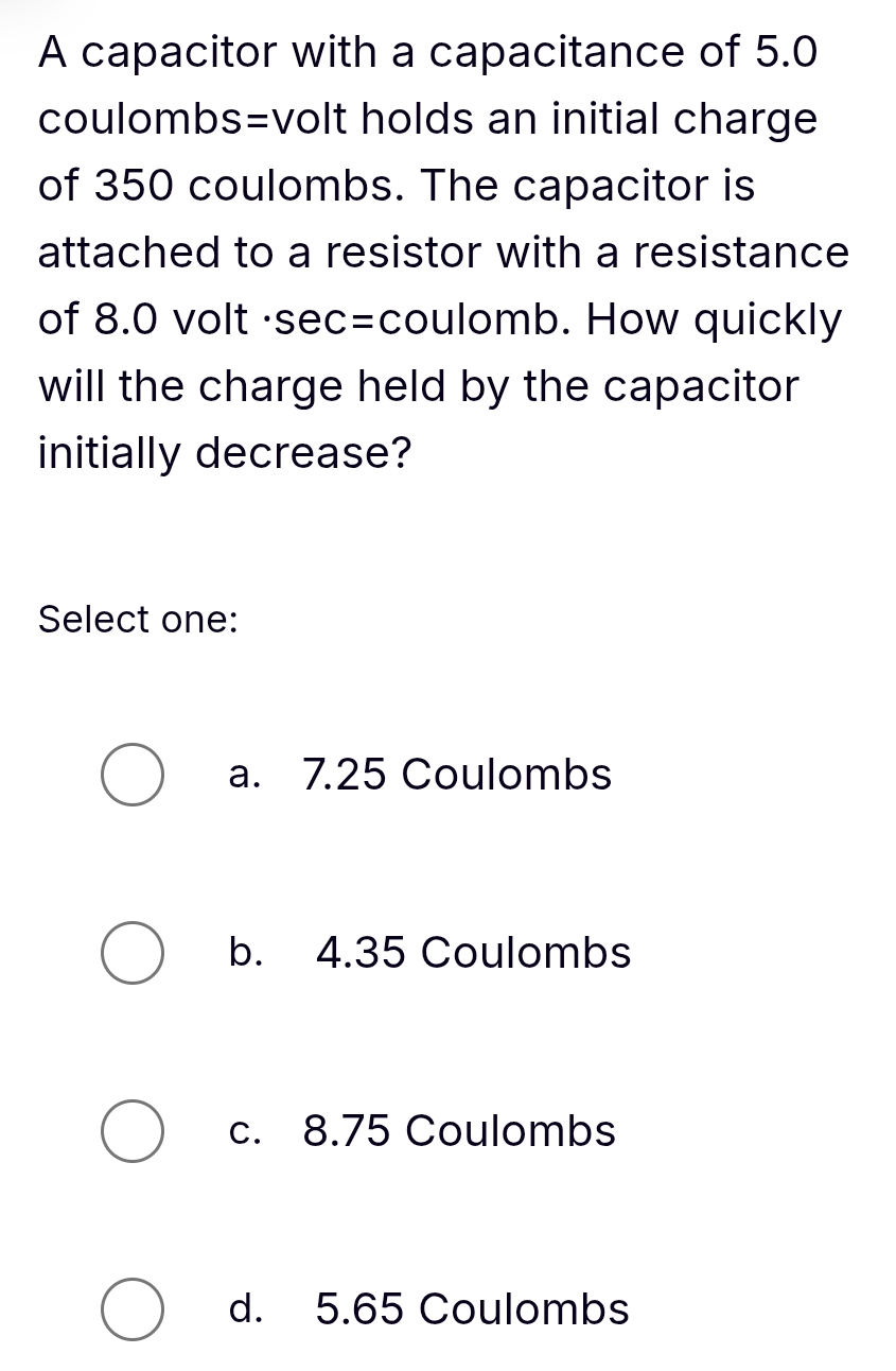 A capacitor with a capacitance of 5.0
coulombs=volt holds an initial charge
of 350 coulombs. The capacitor is
attached to a resistor with a resistance
of 8.0 volt ·sec=coulomb. How quickly
will the charge held by the capacitor
initially decrease?
Select one:
a. 7.25 Coulombs
b. 4.35 Coulombs
c. 8.75 Coulombs
d. 5.65 Coulombs