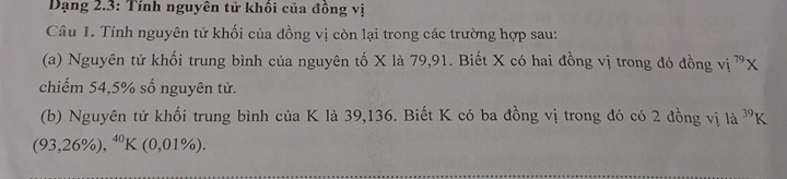 Dạng 2.3: Tính nguyên tử khồi của đồng vị 
Câu 1. Tính nguyên tử khối của đồng vị còn lại trong các trường hợp sau: 
(a) Nguyên tử khối trung bình của nguyên tố X là 79, 91. Biết X có hai đồng vị trong đó đồng vị ^79X
chiếm 54,5% số nguyên tử. 
(b) Nguyên tử khối trung bình của K là 39, 136. Biết K có ba đồng vị trong đó có 2 đồng vị là ^39K
(93,26% ),^40K(0,01% ).