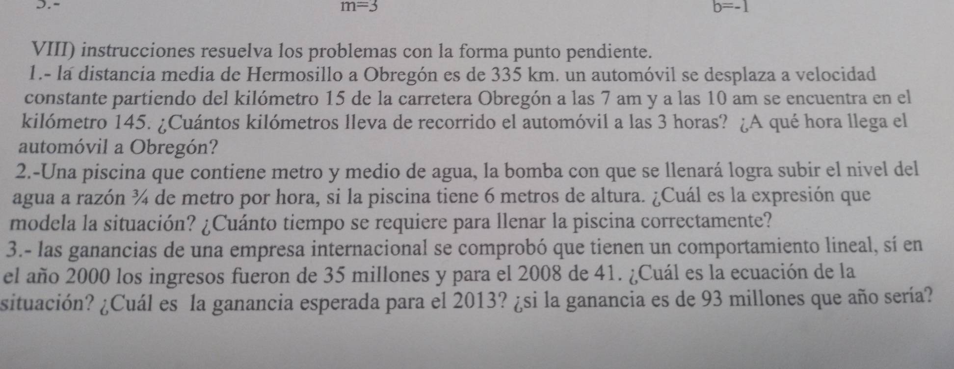 m=3 b=-1
VIII) instrucciones resuelva los problemas con la forma punto pendiente. 
1.- la distancia media de Hermosillo a Obregón es de 335 km. un automóvil se desplaza a velocidad 
constante partiendo del kilómetro 15 de la carretera Obregón a las 7 am y a las 10 am se encuentra en el 
kilómetro 145. ¿Cuántos kilómetros lleva de recorrido el automóvil a las 3 horas? ¿A qué hora llega el 
automóvil a Obregón? 
2.-Una piscina que contiene metro y medio de agua, la bomba con que se llenará logra subir el nivel del 
agua a razón ¾ de metro por hora, si la piscina tiene 6 metros de altura. ¿Cuál es la expresión que 
modela la situación? ¿Cuánto tiempo se requiere para llenar la piscina correctamente? 
3.- las ganancias de una empresa internacional se comprobó que tienen un comportamiento lineal, sí en 
el año 2000 los ingresos fueron de 35 millones y para el 2008 de 41. ¿Cuál es la ecuación de la 
situación? ¿Cuál es la ganancia esperada para el 2013? ¿si la ganancia es de 93 millones que año sería?