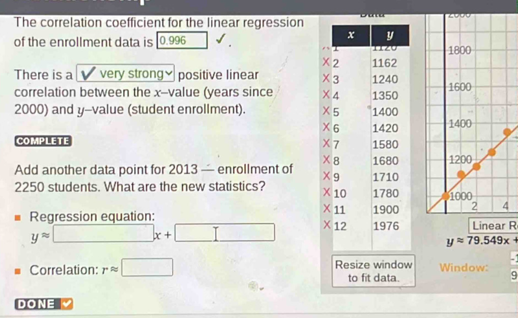 The correlation coefficient for the linear regression 
of the enrollment data is 0.996

There is a very strong≌ positive linear 
correlation between the x -value (years since
2000) and y -value (student enrollment).
X
X
COMPLETE 
Add another data point for 2013 — enrollment of
2250 students. What are the new statistics? 
Regression equation:
yapprox □ x+□ Linear R
yapprox 79.549x+
Correlation: rapprox □ Resize window Window: 
to fit data. 9 
DONE