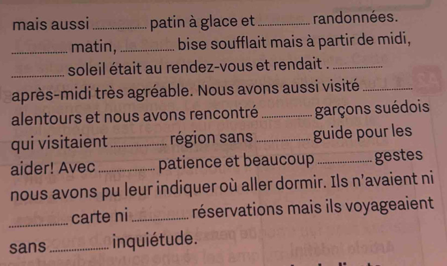 mais aussi _patin à glace et_ randonnées. 
_matin, _bise soufflait mais à partir de midi, 
_soleil était au rendez-vous et rendait ._ 
après-midi très agréable. Nous avons aussi visité_ 
alentours et nous avons rencontré _garçons suédois 
qui visitaient _région sans _guide pour les 
aider! Avec _patience et beaucoup _gestes 
nous avons pu leur indiquer où aller dormir. Ils n’avaient ni 
_carte ni _réservations mais ils voyageaient 
sans _inquiétude.