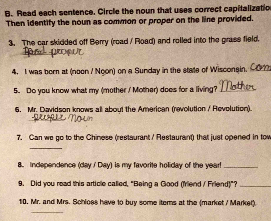 Read each sentence. Circle the noun that uses correct capitalizatio 
Then identify the noun as common or proper on the line provided. 
3. The car skidded off Berry (road / Road) and rolled into the grass field. 
4. I was born at (noon / Noon) on a Sunday in the state of Wisconşin._ 
5. Do you know what my (mother / Mother) does for a living?_ 
6. Mr. Davidson knows all about the American (revolution / Revolution). 
_ 
7. Can we go to the Chinese (restaurant / Restaurant) that just opened in tow 
_ 
8. Independence (day / Day) is my favorite holiday of the year!_ 
9. Did you read this article called, “Being a Good (friend / Friend)”?_ 
10. Mr. and Mrs. Schloss have to buy some items at the (market / Market). 
_