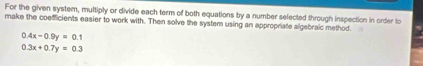 For the given system, multiply or divide each term of both equations by a number selected through inspection in order to
make the coefficients easier to work with. Then solve the system using an appropriate algebraic method.
0.4x-0.9y=0.1
0.3x+0.7y=0.3