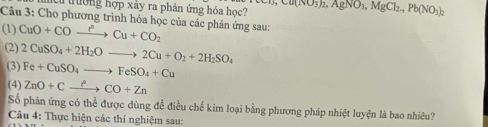 iư trường hợp xảy ra phản ứng hóa học? Cr_3, Cu(NO3AgN,AgNO_3, MgCl_2., Pb(NO_3)_2
Câu 3: Cho phương trình hóa học của các phản ứng sau: 
(1) CuO+COxrightarrow t°Cu+CO_2
(2) 2CuSO_4+2H_2Oto 2Cu+O_2+2H_2SO_4
(3) Fe+CuSO_4to FeSO_4+Cu
(4) ZnO+Cxrightarrow f°CO+Zn
Số phản ứng có thể được dùng để điều chế kim loại bằng phương pháp nhiệt luyện là bao nhiêu? 
Câu 4: Thực hiện các thí nghiệm sau: