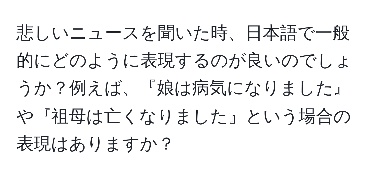 悲しいニュースを聞いた時、日本語で一般的にどのように表現するのが良いのでしょうか？例えば、『娘は病気になりました』や『祖母は亡くなりました』という場合の表現はありますか？