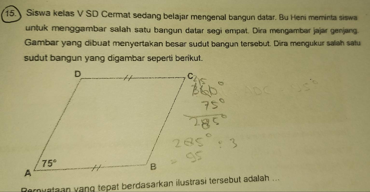 Siswa kelas V SD Cermat sedang belajar mengenal bangun datar. Bu Heni meminta siswa
untuk menggambar salah satu bangun datar segi empat. Dira mengambar jajar genjang.
Gambar yang dibuat menyertakan besar sudut bangun tersebut. Dira mengukur salah satu
sudut bangun yang digambar seperti berikut.