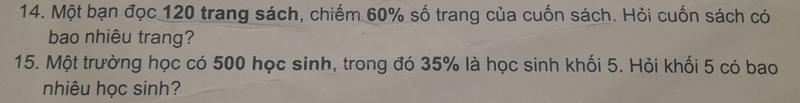 Một bạn đọc 120 trang sách, chiếm 60% số trang của cuốn sách. Hỏi cuốn sách có 
bao nhiêu trang? 
15. Một trường học có 500 học sinh, trong đó 35% là học sinh khối 5. Hỏi khối 5 có bao 
nhiêu học sinh?