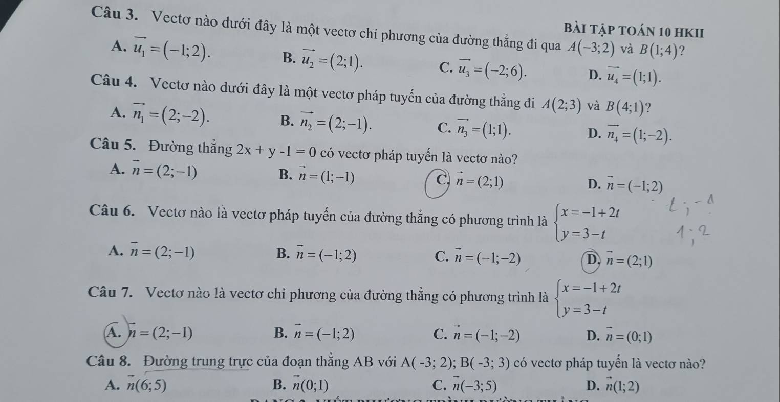 bài tập tOán 10 hkII
Câu 3. Vectơ nào dưới đây là một vectơ chỉ phương của đường thẳng đi qua A(-3;2) và B(1;4) ?
A. vector u_1=(-1;2). vector u_2=(2;1).
B.
C. vector u_3=(-2;6).
D. vector u_4=(1;1).
Câu 4. Vectơ nào dưới đây là một vectơ pháp tuyến của đường thẳng đi A(2;3) và B(4;1) ?
A. vector n_1=(2;-2). B. vector n_2=(2;-1). C. vector n_3=(1;1).
D. vector n_4=(1;-2).
Câu 5. Đường thẳng 2x+y-1=0 có vectơ pháp tuyến là vectơ nào?
A. vector n=(2;-1) B. vector n=(1;-1) vector n=(2;1)
C,
D. vector n=(-1;2)
Câu 6. Vectơ nào là vectơ pháp tuyến của đường thẳng có phương trình là beginarrayl x=-1+2t y=3-tendarray.
A. vector n=(2;-1) B. vector n=(-1;2) C. vector n=(-1;-2) D, vector n=(2;1)
Câu 7. Vectơ nào là vectơ chỉ phương của đường thẳng có phương trình là beginarrayl x=-1+2t y=3-tendarray.
A. n=(2;-1) B. vector n=(-1;2) C. vector n=(-1;-2) D. vector n=(0;1)
Câu 8. Đường trung trực của đoạn thẳng AB với A(-3;2). B(-3;3) có vectơ pháp tuyến là vectơ nào?
A. overline n(6;5) B. vector n(0;1) C. vector n(-3;5) D. vector n(1;2)