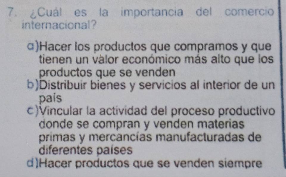 ¿Cuál es la importancia del comercio
internacional?
α)Hacer los productos que compramos y que
tienen un válor económico más alto que los
productos que se venden
b)Distribuir bienes y servicios al interior de un
país
c)Vincular la actividad del proceso productivo
donde se compran y venden materias
primas y mercancías manufacturadas de
diferentes países
d)Hacer productos que se venden siempre