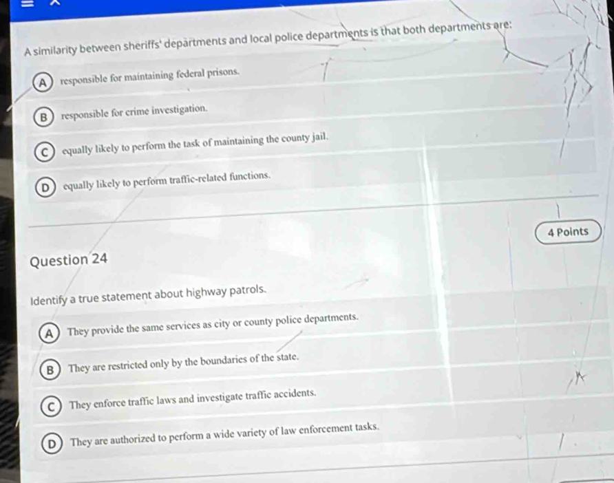 A similarity between sheriffs' departments and local police departments is that both departments are:
A ) responsible for maintaining federal prisons.
B ) responsible for crime investigation.
C equally likely to perform the task of maintaining the county jail.
D equally likely to perform traffic-related functions.
4 Points
Question 24
Identify a true statement about highway patrols.
A They provide the same services as city or county police departments.
B  They are restricted only by the boundaries of the state.
C ) They enforce traffic laws and investigate traffic accidents.
D They are authorized to perform a wide variety of law enforcement tasks.