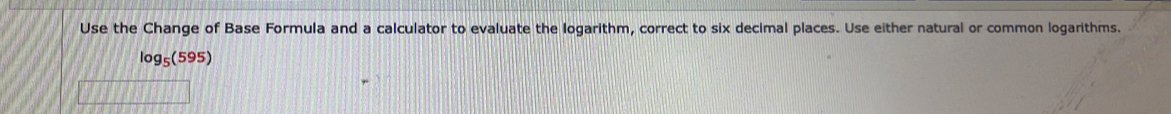 Use the Change of Base Formula and a calculator to evaluate the logarithm, correct to six decimal places. Use either natural or common logarithms.
log _5(595)
