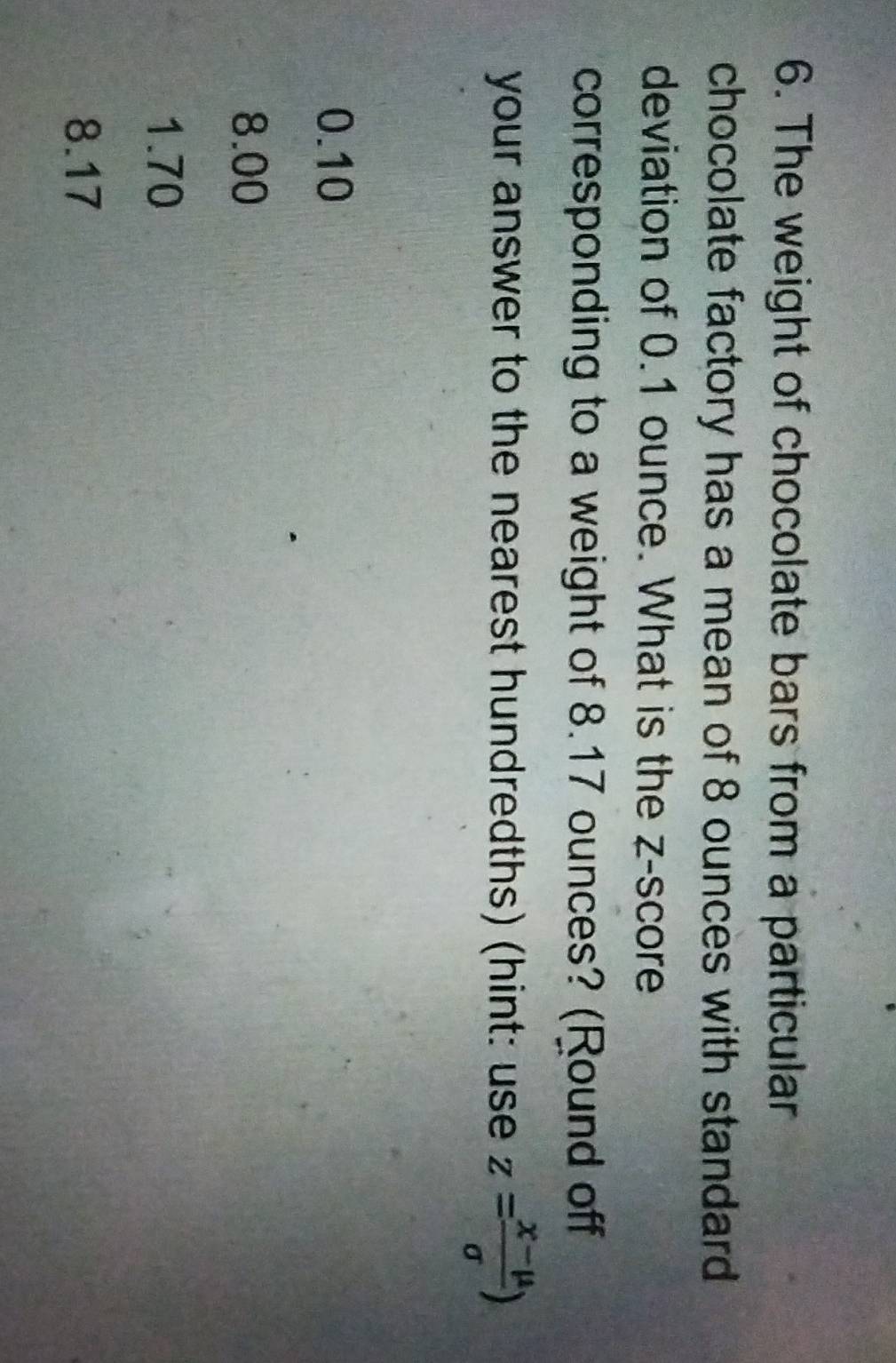 The weight of chocolate bars from a particular
chocolate factory has a mean of 8 ounces with standard
deviation of 0.1 ounce. What is the z-score
corresponding to a weight of 8.17 ounces? (Round off
your answer to the nearest hundredths) (hint: use z= (x-mu )/sigma  )
0.10
8.00
1.70
8.17