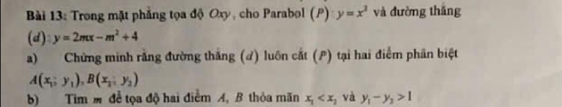 Trong mặt phẳng tọa độ Oxy, cho Parabol (P) y=x^2 và đường thǎng 
(d) y=2mx-m^2+4
a) Chứng minh rằng đường thăng (đ) luôn cất (P) tại hai điểm phân biệt 
A(x_1,), B(x_2,y_2,y_2)
b) Tim m để tọa độ hai điểm A, B thỏa mãn x_1 và y_1-y_2>1